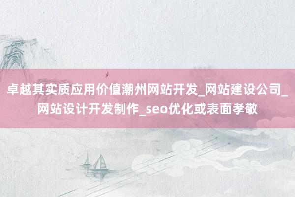 卓越其实质应用价值潮州网站开发_网站建设公司_网站设计开发制作_seo优化或表面孝敬