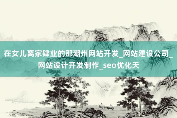 在女儿离家肄业的那潮州网站开发_网站建设公司_网站设计开发制作_seo优化天