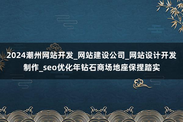 2024潮州网站开发_网站建设公司_网站设计开发制作_seo优化年钻石商场地座保捏踏实
