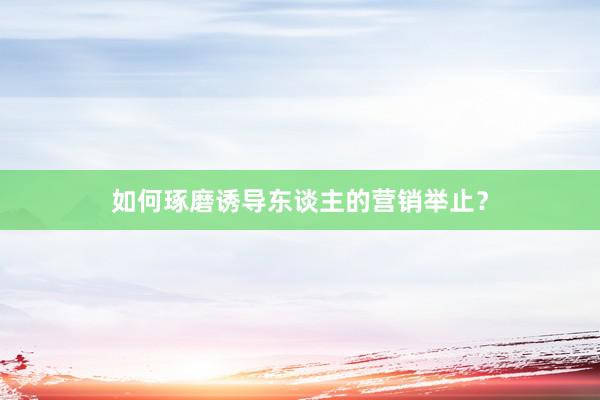 如何琢磨诱导东谈主的营销举止？